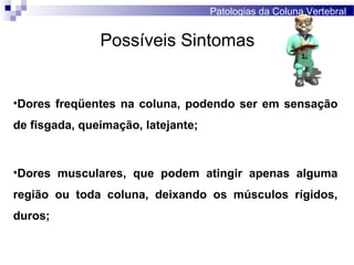 Possíveis Sintomas
•Dores freqüentes na coluna, podendo ser em sensação
de fisgada, queimação, latejante;
•Dores musculares, que podem atingir apenas alguma
região ou toda coluna, deixando os músculos rígidos,
duros;
Patologias da Coluna Vertebral
 