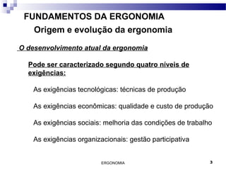 ERGONOMIA 3
FUNDAMENTOS DA ERGONOMIA
Origem e evolução da ergonomia
O desenvolvimento atual da ergonomia
Pode ser caracterizado segundo quatro níveis de
exigências:
As exigências tecnológicas: técnicas de produção
As exigências econômicas: qualidade e custo de produção
As exigências sociais: melhoria das condições de trabalho
As exigências organizacionais: gestão participativa
 