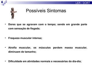 Possíveis Sintomas
• Dores que se agravam com o tempo; sendo em grande parte
com sensação de fisgada;
• Fraqueza muscular intensa;
• Atrofia muscular, os músculos perdem massa muscular,
diminuem de tamanho;
• Dificuldade em atividades normais e necessárias do dia-dia;
LER / DORT
 