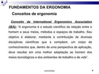 ERGONOMIA 4
FUNDAMENTOS DA ERGONOMIA
Conceitos de ergonomia
Conceito da International Ergonomics Association
(IEA): “A ergonomia é o estudo científico da relação entre o
homem e seus meios, métodos e espaços de trabalho. Seu
objetivo é elaborar, mediante a contribuição de diversas
disciplinas científicas que a compõem, um corpo de
conhecimentos que, dentro de uma perspectiva de aplicação,
deve resultar em uma melhor adaptação ao homem dos
meios tecnológicos e dos ambientes de trabalho e de vida”.
 