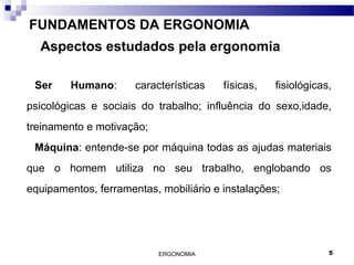 ERGONOMIA 5
FUNDAMENTOS DA ERGONOMIA
Aspectos estudados pela ergonomia
Ser Humano: características físicas, fisiológicas,
psicológicas e sociais do trabalho; influência do sexo,idade,
treinamento e motivação;
Máquina: entende-se por máquina todas as ajudas materiais
que o homem utiliza no seu trabalho, englobando os
equipamentos, ferramentas, mobiliário e instalações;
 