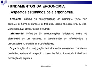 ERGONOMIA 6
FUNDAMENTOS DA ERGONOMIA
Aspectos estudados pela ergonomia
Ambiente: estuda as características do ambiente físico que
envolve o homem durante o trabalho, como temperatura, ruídos,
vibrações, luz, cores, gases e outros;
Informação: refere-se às comunicações existentes entre os
elementos de um sistema, a transmissão de informações, o
processamento e a tomada de decisões;
Organização: é a conjugação de todos estes elementos no sistema
produtivo, estudando aspectos como horários, turnos de trabalho e
formação de equipes;
 