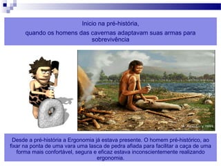 ERGONOMIA 7
Inicio na pré-história,
quando os homens das cavernas adaptavam suas armas para
sobrevivência
Desde a pré-história a Ergonomia já estava presente. O homem pré-histórico, ao
fixar na ponta de uma vara uma lasca de pedra afiada para facilitar a caça de uma
forma mais confortável, segura e eficaz estava inconscientemente realizando
ergonomia.
 