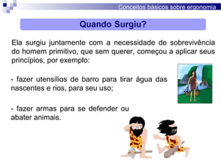 Conceitos básicos sobre ergonomia
Ela surgiu juntamente com a necessidade de sobrevivência
do homem primitivo, que sem querer, começou a aplicar seus
princípios, por exemplo:
- fazer utensílios de barro para tirar água das
nascentes e rios, para seu uso;
- fazer armas para se defender ou
abater animais.
 