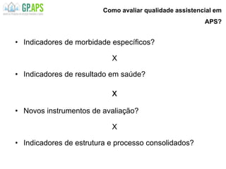 Como avaliar qualidade assistencial em
APS?
• Indicadores de morbidade específicos?
X
• Indicadores de resultado em saúde?
x
• Novos instrumentos de avaliação?
X
• Indicadores de estrutura e processo consolidados?
 