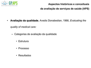 Aspectos históricos e conceituais
da avaliação de serviços de saúde (APS)
• Avaliação da qualidade, Avedis Donabedian, 1966, Evaluating the
quality of medical care:
– Categorias de avaliação da qualidade
• Estrutura
• Processo
• Resultados
 