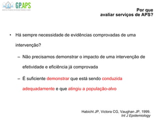 Por que
avaliar serviços de APS?
• Há sempre necessidade de evidências comprovadas de uma
intervenção?
– Não precisamos demonstrar o impacto de uma intervenção de
efetividade e eficiência já comprovada
– É suficiente demonstrar que está sendo conduzida
adequadamente e que atingiu a população-alvo
Habicht JP, Victora CG, Vaughan JP, 1999.
Int J Epidemiology
 