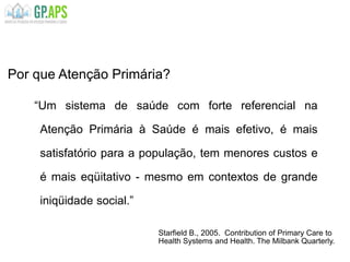 “Um sistema de saúde com forte referencial na
Atenção Primária à Saúde é mais efetivo, é mais
satisfatório para a população, tem menores custos e
é mais eqüitativo - mesmo em contextos de grande
iniqüidade social.”
Por que Atenção Primária?
Starfield B., 2005. Contribution of Primary Care to
Health Systems and Health. The Milbank Quarterly.
 