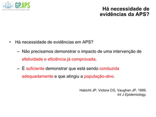 Há necessidade de
evidências da APS?
• Há necessidade de evidências em APS?
– Não precisamos demonstrar o impacto de uma intervenção de
efetividade e eficiência já comprovada.
– É suficiente demonstrar que está sendo conduzida
adequadamente e que atingiu a população-alvo.
Habicht JP, Victora CG, Vaughan JP, 1999.
Int J Epidemiology.
 