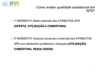 Como avaliar qualidade assistencial em
APS?
– 1º MOMENTO: Medir extensão dos ATRIBUTOS APS
(OFERTA, UTILIZAÇÃO e COBERTURA)
– 2º MOMENTO: Associar presença e extensão dos ATRIBUTOS
APS com desfechos (problemas x doenças) (UTILIZAÇÃO,
COBERTURA, RESULTADOS)
.
 