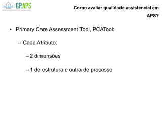 Como avaliar qualidade assistencial em
APS?
• Primary Care Assessment Tool, PCATool:
– Cada Atributo:
– 2 dimensões
– 1 de estrutura e outra de processo
 