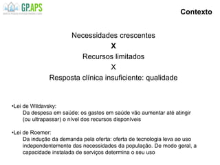 Contexto
Necessidades crescentes
X
Recursos limitados
X
Resposta clínica insuficiente: qualidade
•Lei de Wildavsky:
Da despesa em saúde: os gastos em saúde vão aumentar até atingir
(ou ultrapassar) o nível dos recursos disponíveis
•Lei de Roemer:
Da indução da demanda pela oferta: oferta de tecnologia leva ao uso
independentemente das necessidades da população. De modo geral, a
capacidade instalada de serviços determina o seu uso
 