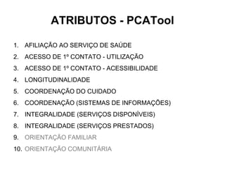ATRIBUTOS - PCATool
1. AFILIAÇÃO AO SERVIÇO DE SAÚDE
2. ACESSO DE 1º CONTATO - UTILIZAÇÃO
3. ACESSO DE 1º CONTATO - ACESSIBILIDADE
4. LONGITUDINALIDADE
5. COORDENAÇÃO DO CUIDADO
6. COORDENAÇÃO (SISTEMAS DE INFORMAÇÕES)
7. INTEGRALIDADE (SERVIÇOS DISPONÍVEIS)
8. INTEGRALIDADE (SERVIÇOS PRESTADOS)
9. ORIENTAÇÃO FAMILIAR
10. ORIENTAÇÃO COMUNITÁRIA
 