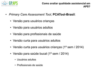 Como avaliar qualidade assistencial em
APS?
• Primary Care Assessment Tool, PCATool-Brasil:
• Versão para usuários crianças
• Versão para usuários adultos
• Versão para profissionais de saúde
• Versão curta para usuários adultos
• Versão curta para usuários crianças (1º sem / 2014)
• Versão para saúde bucal (1º sem / 2014)
• Usuários adultos
• Profissionais de saúde
 