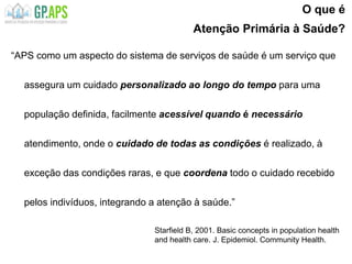 O que é
Atenção Primária à Saúde?
“APS como um aspecto do sistema de serviços de saúde é um serviço que
assegura um cuidado personalizado ao longo do tempo para uma
população definida, facilmente acessível quando é necessário
atendimento, onde o cuidado de todas as condições é realizado, à
exceção das condições raras, e que coordena todo o cuidado recebido
pelos indivíduos, integrando a atenção à saúde.”
Starfield B, 2001. Basic concepts in population health
and health care. J. Epidemiol. Community Health.
 
