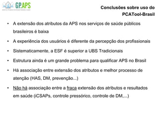 Conclusões sobre uso do
PCATool-Brasil
• A extensão dos atributos da APS nos serviços de saúde públicos
brasileiros é baixa
• A experiência dos usuários é diferente da percepção dos profissionais
• Sistematicamente, a ESF é superior a UBS Tradicionais
• Estrutura ainda é um grande problema para qualificar APS no Brasil
• Há associação entre extensão dos atributos e melhor processo de
atenção (HAS, DM, prevenção...)
• Não há associação entre a fraca extensão dos atributos e resultados
em saúde (iCSAPs, controle pressórico, controle de DM,...)
 