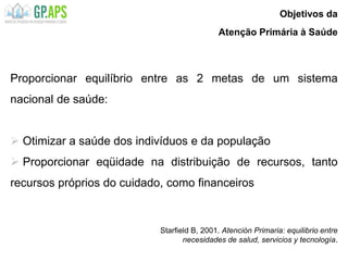 Starfield B, 2001. Atención Primaria: equilibrio entre
necesidades de salud, servicios y tecnología.
Proporcionar equilíbrio entre as 2 metas de um sistema
nacional de saúde:
 Otimizar a saúde dos indivíduos e da população
 Proporcionar eqüidade na distribuição de recursos, tanto
recursos próprios do cuidado, como financeiros
Objetivos da
Atenção Primária à Saúde
 