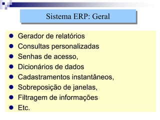  Gerador de relatórios
 Consultas personalizadas
 Senhas de acesso,
 Dicionários de dados
 Cadastramentos instantâneos,
 Sobreposição de janelas,
 Filtragem de informações
 Etc.
Sistema ERP: Geral
 
