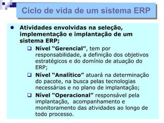  Atividades envolvidas na seleção,
implementação e implantação de um
sistema ERP;
 Nível “Gerencial”, tem por
responsabilidade, a definição dos objetivos
estratégicos e do domínio de atuação do
ERP;
 Nível “Analítico” atuará na determinação
do pacote, na busca pelas tecnologias
necessárias e no plano de implantação;
 Nível “Operacional” responsável pela
implantação, acompanhamento e
monitoramento das atividades ao longo de
todo processo.
Ciclo de vida de um sistema ERP
 