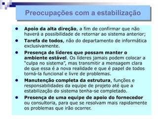  Apoio da alta direção, a fim de confirmar que não
haverá a possibilidade de retornar ao sistema anterior;
 Tarefa de todos, não do departamento de informática
exclusivamente.
 Presença de líderes que possam manter o
ambiente estável. Os líderes jamais podem colocar a
“culpa no sistema”, mas transmitir a mensagem clara
de que essa é a nova realidade e que é papel de todos
torná-la funcional e livre de problemas.
 Manutenção completa da estrutura, funções e
responsabilidades da equipe de projeto até que a
estabilização do sistema tenha-se completado.
 Presença de uma equipe de apoio do fornecedor
ou consultoria, para que se resolvam mais rapidamente
os problemas que irão ocorrer.
Preocupações com a estabilização
 
