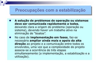  A solução de problemas de operação ou sistemas
deve ser comunicada rapidamente a todos,
deixando clara a origem do problema (operação ou
sistema), devendo haver um trabalho ativo na
eliminação de “boatos”.
 No caso de implementação em fases, faz-se
necessário ampliar ainda mais o apoio da alta
direção ao projeto e a comunicação entre todos os
envolvidos, uma vez que a complexidade do projeto
associa-se a ocorrência de três etapas
simultaneamente (a implementação, a estabilização e a
utilização).
Preocupações com a estabilização
 