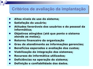  Altos níveis de uso do sistema;
 Satisfação do usuário;
 Atitudes favoráveis dos usuários e do pessoal da
informática;
 Objetivos atingidos (até que ponto o sistema
atende as metas);
 Retorno financeiro da organização
 Grau de atendimento as informações gerencias;
 Benefícios esperados e avaliação dos custos;
 Viabilização da integração dos sistemas;
 Recursos de informática utilizados;
 Deficiências na operação do sistema;
 Definição e confiabilidade dos dados.
Critérios de avaliação da implantação
 