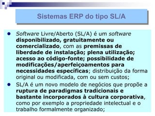  Software Livre/Aberto (SL/A) é um software
disponibilizado, gratuitamente ou
comercializado, com as premissas de
liberdade de instalação; plena utilização;
acesso ao código-fonte; possibilidade de
modificações/aperfeiçoamentos para
necessidades específicas; distribuição da forma
original ou modificada, com ou sem custos;
 SL/A é um novo modelo de negócios que propõe a
ruptura de paradigmas tradicionais e
bastante incorporados à cultura corporativa,
como por exemplo a propriedade intelectual e o
trabalho formalmente organizado;
Sistemas ERP do tipo SL/A
 