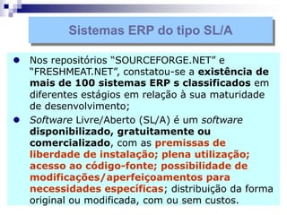  Nos repositórios “SOURCEFORGE.NET” e
“FRESHMEAT.NET”, constatou-se a existência de
mais de 100 sistemas ERP s classificados em
diferentes estágios em relação à sua maturidade
de desenvolvimento;
 Software Livre/Aberto (SL/A) é um software
disponibilizado, gratuitamente ou
comercializado, com as premissas de
liberdade de instalação; plena utilização;
acesso ao código-fonte; possibilidade de
modificações/aperfeiçoamentos para
necessidades específicas; distribuição da forma
original ou modificada, com ou sem custos.
Sistemas ERP do tipo SL/A
 