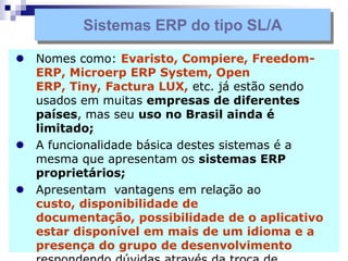  Nomes como: Evaristo, Compiere, Freedom-
ERP, Microerp ERP System, Open
ERP, Tiny, Factura LUX, etc. já estão sendo
usados em muitas empresas de diferentes
países, mas seu uso no Brasil ainda é
limitado;
 A funcionalidade básica destes sistemas é a
mesma que apresentam os sistemas ERP
proprietários;
 Apresentam vantagens em relação ao
custo, disponibilidade de
documentação, possibilidade de o aplicativo
estar disponível em mais de um idioma e a
presença do grupo de desenvolvimento
Sistemas ERP do tipo SL/A
 
