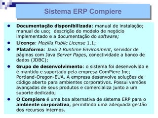 Sistema ERP Compiere
 Documentação disponibilizada: manual de instalação;
manual de uso; descrição do modelo de negócio
implementado e a documentação do software;
 Licença: Mozilla Public License 1.1;
 Plataforma: Java 2 Runtime Environment, servidor de
páginas com Java Server Pages, conectividade a banco de
dados (JDBC);
 Grupo de desenvolvimento: o sistema foi desenvolvido e
é mantido e suportado pela empresa ComPiere Inc;
Portland-Oregon-EUA. A empresa desenvolve soluções de
código aberto para ambientes corporativos. Possui versões
avançadas de seus produtos e comercializa junto a um
suporte dedicado;
 O Compiere é uma boa alternativa de sistema ERP para o
ambiente corporativo, permitindo uma adequada gestão
dos recursos internos.
 