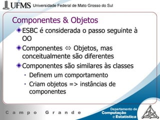 Componentes & Objetos ESBC é considerada o passo seguinte à OO Componentes    Objetos, mas conceitualmente são diferentes Componentes são similares às classes Definem um comportamento Criam objetos => instâncias de componentes 