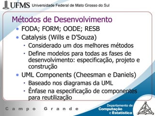 Métodos de Desenvolvimento FODA; FORM; OODE; RESB Catalysis (Wills e D’Souza) Considerado um dos melhores métodos Define modelos para todas as fases de desenvolvimento: especificação, projeto e construção UML Components (Cheesman e Daniels) Baseado nos diagramas da UML Ênfase na especificação de componentes para reutilização 
