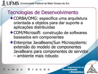 Tecnologias de Desenvolvimento CORBA/OMG:  especifica uma arquitetura orientada a objetos para dar suporte a aplicações distribuídas  COM/Microsoft:  construção de softwares baseados em componentes Enterprise JavaBeans/Sun Microsystems: extensão do modelo de componentes JavaBeans para componentes de servidor – ambiente mais robusto 