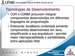 Tecnologias de Desenvolvimento COM e CORBA procuram integrar componentes desenvolvidos em diferentes linguagens de programação Enterprise JavaBeans contempla somente componentes desenvolvidos em Java, simplificando a sua arquitetura - permite maior interoperabilidade e portabilidade entre aplicações Web 