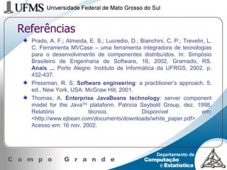 Referências Prado, A. F.; Almeida, E. S.; Lucredio, D.; Bianchini, C. P.; Trevelin, L. C.  Ferramenta MVCase – uma ferramenta integradora de tecnologias para o desenvolvimento de componentes distribuídos. In: Simpósio Brasileiro de Engenharia de Software, 16, 2002, Gramado, RS.  Anais ...  Porto Alegre: Instituto de Informática da UFRGS, 2002. p. 432-437.  Pressman, R. S.  Software engineering : a practitioner’s approach. 5. ed., New York, USA: McGraw Hill, 2001. Thomas, A.  Enterprise JavaBeans technology : server component model for the Java TM  plataform. Patricia Seybold Group, dez. 1998.  Relatório técnico. Disponível em: <http://www.ejbean.com/documents/downloads/white_paper.pdf> Acesso em: 16 nov. 2002. 
