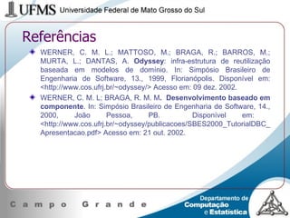 Referências WERNER, C. M. L.; MATTOSO, M.; BRAGA, R.; BARROS, M.; MURTA, L.; DANTAS, A.  Odyssey : infra-estrutura de reutilização baseada em modelos de domínio. In: Simpósio Brasileiro de Engenharia de Software, 13., 1999, Florianópolis. Disponível em: <http://www.cos.ufrj.br/~odyssey/> Acesso em: 09 dez. 2002. WERNER, C. M. L; BRAGA, R. M. M .  Desenvolvimento baseado em componente . In: Simpósio Brasileiro de Engenharia de Software, 14., 2000, João Pessoa, PB.  Disponível em:  <http://www.cos.ufrj.br/~odyssey/publicacoes/SBES2000_TutorialDBC_Apresentacao.pdf> Acesso em: 21 out. 2002. 