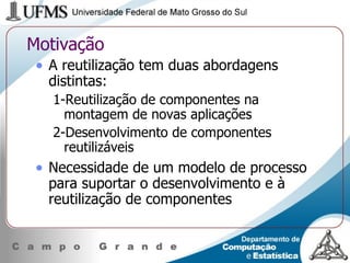 Motivação A reutilização tem duas abordagens distintas: 1-Reutilização de componentes na montagem de novas aplicações 2-Desenvolvimento de componentes reutilizáveis Necessidade de um modelo de processo para suportar o desenvolvimento e à reutilização de componentes 