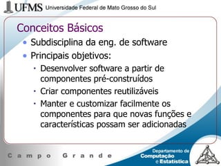 Conceitos Básicos Subdisciplina da eng. de software Principais objetivos: Desenvolver software a partir de componentes pré-construídos Criar componentes reutilizáveis Manter e customizar facilmente os componentes para que novas funções e características possam ser adicionadas 
