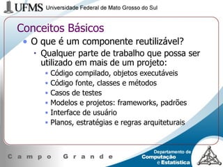 Conceitos Básicos O que é um componente reutilizável? Qualquer parte de trabalho que possa ser utilizado em mais de um projeto: Código compilado, objetos executáveis Código fonte, classes e métodos Casos de testes Modelos e projetos: frameworks, padrões Interface de usuário Planos, estratégias e regras arquiteturais 
