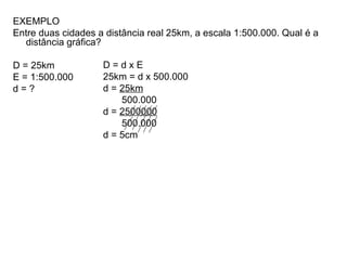 EXEMPLO
Entre duas cidades a distância real 25km, a escala 1:500.000. Qual é a
distância gráfica?
D = 25km
E = 1:500.000
d = ?
D = d x E
25km = d x 500.000
d = 25km
500.000
d = 2500000
500.000
d = 5cm