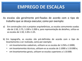 EMPREGO DE ESCALAS
As escalas são geralmente pré-fixadas de acordo com o tipo de
trabalho que se deseja executar, como por exemplo:
a) Em construções civis e projetos arquitetônicos, as escalas comumente usadas
são de 1:50, 1:75, 1:100 e 1:200 e, para representação de detalhes, utiliza-se
as escalas de 1:10, 1:20 e 1:25.
b) Em topografia, as escalas são pré-definidas de acordo com o tipo de
levantamento a ser realizado, como por exemplo:
• em levantamentos cadastrais, utilizam-se as escalas de 1:250 a 1:5000;
• em levantamentos técnicos, utilizam-se as escalas de 1:1000 a 1:10.000 e;
• em levantamentos gerais, utilizam-se escalas superiores a 1:10.000.
 