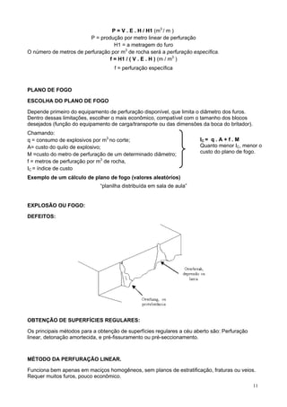 P = V . E . H / H1 (m3 / m )
P = produção por metro linear de perfuração
H1 = a metragem do furo
O número de metros de perfuração por m3 de rocha será a perfuração específica.
f = H1 / ( V . E . H ) (m / m3 )
f = perfuração específica

PLANO DE FOGO
ESCOLHA DO PLANO DE FOGO
Depende primeiro do equipamento de perfuração disponível, que limita o diâmetro dos furos.
Dentro dessas limitações, escolher o mais econômico, compatível com o tamanho dos blocos
desejados (função do equipamento de carga/transporte ou das dimensões da boca do britador).
Chamando:
q = consumo de explosivos por m3 no corte;
A= custo do quilo de explosivo;
M =custo do metro de perfuração de um determinado diâmetro;
f = metros de perfuração por m3 de rocha,
IC = índice de custo

IC = q . A + f . M
Quanto menor IC, menor o
custo do plano de fogo.

Exemplo de um cálculo de plano de fogo (valores aleatórios)
“planilha distribuída em sala de aula”

EXPLOSÃO OU FOGO:
DEFEITOS:

OBTENÇÃO DE SUPERFÍCIES REGULARES:
Os principais métodos para a obtenção de superfícies regulares a céu aberto são: Perfuração
linear, detonação amortecida, e pré-fissuramento ou pré-seccionamento.

MÉTODO DA PERFURAÇÃO LINEAR.
Funciona bem apenas em maciços homogêneos, sem planos de estratificação, fraturas ou veios.
Requer muitos furos, pouco econômico.
11

 