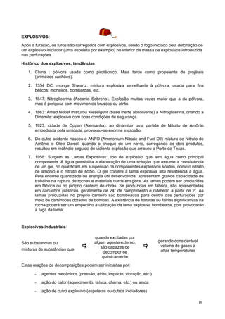 EXPLOSIVOS:
Após a furação, os furos são carregados com explosivos, sendo o fogo iniciado pela detonação de
um explosivo iniciador (uma espoleta por exemplo) no interior da massa de explosivos introduzida
nas perfurações.
Histórico dos explosivos, tendências
1. China : pólvora usada como pirotécnico. Mais tarde como propelente de projéteis
(primeiros canhões).
2. 1354 DC: monge Shwartz: mistura explosiva semelhante à pólvora, usada para fins
bélicos: morteiros, bombardas, etc.
3. 1847: Nitroglicerina (Ascanio Sobreno). Explosão muitas vezes maior que a da pólvora,
mas é perigosa com movimentos bruscos ou atrito.
4. 1863: Alfred Nobel misturou Kieselguhr (base inerte absorvente) à Nitroglicerina, criando a
Dinamite: explosivo com boas condições de segurança.
5. 1923, cidade de Oppan (Alemanha): ao dinamitar uma partida de Nitrato de Amônio
empedrada pela umidade, provocou-se enorme explosão.
6. De outro acidente nasceu o ANFO (Ammonium Nitrate and Fuel Oil) mistura de Nitrato de
Amônio e Óleo Diesel, quando o choque de um navio, carregando os dois produtos,
resultou em incêndio seguido de violenta explosão que arrasou o Porto do Texas.
7. 1958: Surgem as Lamas Explosivas: tipo de explosivo que tem água como principal
componente. A água possibilita a elaboração de uma solução que assume a consistência
de um gel, no qual ficam em suspensão os componentes explosivos sólidos, como o nitrato
de amônio e o nitrato de sódio. O gel confere à lama explosiva alta resistência à água.
Pela enorme quantidade de energia útil desenvolvida, apresentam grande capacidade de
trabalho na ruptura de rochas e materiais duros em geral. As lamas podem ser produzidas
em fábrica ou no próprio canteiro de obras. Se produzidas em fábrica, são apresentadas
em cartuchos plásticos, geralmente de 24” de comprimento e diâmetro a partir de 2”. As
lamas produzidas no próprio canteiro são bombeadas para dentro das perfurações por
meio de caminhões dotados de bombas. A existência de fraturas ou falhas significativas na
rocha poderá ser um empecilho à utilização da lama explosiva bombeada, pois provocarão
a fuga da lama.

Explosivos industriais:

São substâncias ou
misturas de substâncias que

quando excitadas por
algum agente externo,
são capazes de
decompor-se
quimicamente

gerando considerável
volume de gases a
altas temperaturas

Estas reações de decomposições podem ser iniciadas por:
-

agentes mecânicos (pressão, atrito, impacto, vibração, etc.)

-

ação do calor (aquecimento, faísca, chama, etc.) ou ainda

-

ação de outro explosivo (espoletas ou outros iniciadores)
16

 