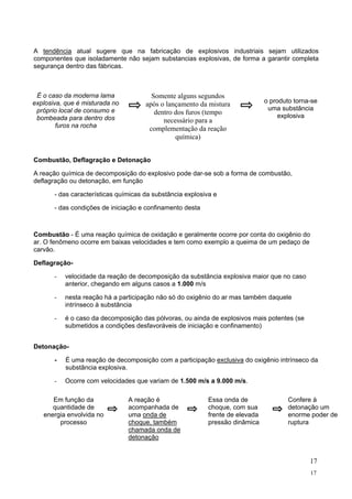 A tendência atual sugere que na fabricação de explosivos industriais sejam utilizados
componentes que isoladamente não sejam substancias explosivas, de forma a garantir completa
segurança dentro das fábricas.

É o caso da moderna lama
explosiva, que é misturada no
próprio local de consumo e
bombeada para dentro dos
furos na rocha

Somente alguns segundos
após o lançamento da mistura
dentro dos furos (tempo
necessário para a
complementação da reação
química)

o produto torna-se
uma substância
explosiva

Combustão, Deflagração e Detonação
A reação química de decomposição do explosivo pode dar-se sob a forma de combustão,
deflagração ou detonação, em função
- das características químicas da substância explosiva e
- das condições de iniciação e confinamento desta

Combustão - É uma reação química de oxidação e geralmente ocorre por conta do oxigênio do
ar. O fenômeno ocorre em baixas velocidades e tem como exemplo a queima de um pedaço de
carvão.
Deflagração-

velocidade da reação de decomposição da substância explosiva maior que no caso
anterior, chegando em alguns casos a 1.000 m/s

-

nesta reação há a participação não só do oxigênio do ar mas também daquele
intrínseco à substância

-

é o caso da decomposição das pólvoras, ou ainda de explosivos mais potentes (se
submetidos a condições desfavoráveis de iniciação e confinamento)

Detonação-

É uma reação de decomposição com a participação exclusiva do oxigênio intrínseco da
substância explosiva.

-

Ocorre com velocidades que variam de 1.500 m/s a 9.000 m/s.

Em função da
quantidade de
energia envolvida no
processo

A reação é
acompanhada de
uma onda de
choque, também
chamada onda de
detonação

Essa onda de
choque, com sua
frente de elevada
pressão dinâmica

Confere à
detonação um
enorme poder de
ruptura

17
17

 
