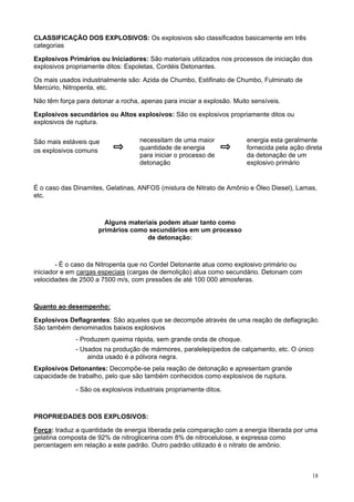 CLASSIFICAÇÃO DOS EXPLOSIVOS: Os explosivos são classificados basicamente em três
categorias
Explosivos Primários ou Iniciadores: São materiais utilizados nos processos de iniciação dos
explosivos propriamente ditos: Espoletas, Cordéis Detonantes.
Os mais usados industrialmente são: Azida de Chumbo, Estifinato de Chumbo, Fulminato de
Mercúrio, Nitropenta, etc.
Não têm força para detonar a rocha, apenas para iniciar a explosão. Muito sensíveis.
Explosivos secundários ou Altos explosivos: São os explosivos propriamente ditos ou
explosivos de ruptura.
São mais estáveis que
os explosivos comuns

necessitam de uma maior
quantidade de energia
para iniciar o processo de
detonação

energia esta geralmente
fornecida pela ação direta
da detonação de um
explosivo primário

É o caso das Dinamites, Gelatinas, ANFOS (mistura de Nitrato de Amônio e Óleo Diesel), Lamas,
etc.

Alguns materiais podem atuar tanto como
primários como secundários em um processo
de detonação:

- É o caso da Nitropenta que no Cordel Detonante atua como explosivo primário ou
iniciador e em cargas especiais (cargas de demolição) atua como secundário. Detonam com
velocidades de 2500 a 7500 m/s, com pressões de até 100 000 atmosferas.

Quanto ao desempenho:
Explosivos Deflagrantes: São aqueles que se decompõe através de uma reação de deflagração.
São também denominados baixos explosivos
- Produzem queima rápida, sem grande onda de choque.
- Usados na produção de mármores, paralelepípedos de calçamento, etc. O único
ainda usado é a pólvora negra.
Explosivos Detonantes: Decompõe-se pela reação de detonação e apresentam grande
capacidade de trabalho, pelo que são também conhecidos como explosivos de ruptura.
- São os explosivos industriais propriamente ditos.

PROPRIEDADES DOS EXPLOSIVOS:
Força: traduz a quantidade de energia liberada pela comparação com a energia liberada por uma
gelatina composta de 92% de nitroglicerina com 8% de nitrocelulose, e expressa como
percentagem em relação a este padrão. Outro padrão utilizado é o nitrato de amônio.

18

 