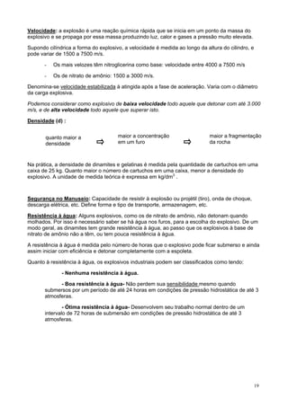 Velocidade: a explosão é uma reação química rápida que se inicia em um ponto da massa do
explosivo e se propaga por essa massa produzindo luz, calor e gases a pressão muito elevada.
Supondo cilíndrica a forma do explosivo, a velocidade é medida ao longo da altura do cilindro, e
pode variar de 1500 a 7500 m/s.
-

Os mais velozes têm nitroglicerina como base: velocidade entre 4000 a 7500 m/s

-

Os de nitrato de amônio: 1500 a 3000 m/s.

Denomina-se velocidade estabilizada à atingida após a fase de aceleração. Varia com o diâmetro
da carga explosiva.
Podemos considerar como explosivo de baixa velocidade todo aquele que detonar com até 3.000
m/s, e de alta velocidade todo aquele que superar isto.
Densidade (d) :
quanto maior a
densidade

maior a concentração
em um furo

maior a fragmentação
da rocha

Na prática, a densidade de dinamites e gelatinas é medida pela quantidade de cartuchos em uma
caixa de 25 kg. Quanto maior o número de cartuchos em uma caixa, menor a densidade do
explosivo. A unidade de medida teórica é expressa em kg/dm3 .

Segurança no Manuseio: Capacidade de resistir à explosão ou projétil (tiro), onda de choque,
descarga elétrica, etc. Define forma e tipo de transporte, armazenagem, etc.
Resistência à água: Alguns explosivos, como os de nitrato de amônio, não detonam quando
molhados. Por isso é necessário saber se há água nos furos, para a escolha do explosivo. De um
modo geral, as dinamites tem grande resistência à água, ao passo que os explosivos à base de
nitrato de amônio não a têm, ou tem pouca resistência à água.
A resistência à água é medida pelo número de horas que o explosivo pode ficar submerso e ainda
assim iniciar com eficiência e detonar completamente com a espoleta.
Quanto à resistência à água, os explosivos industriais podem ser classificados como tendo:
- Nenhuma resistência à água.
- Boa resistência à água- Não perdem sua sensibilidade mesmo quando
submersos por um período de até 24 horas em condições de pressão hidrostática de até 3
atmosferas.
- Ótima resistência à água- Desenvolvem seu trabalho normal dentro de um
intervalo de 72 horas de submersão em condições de pressão hidrostática de até 3
atmosferas.

19

 