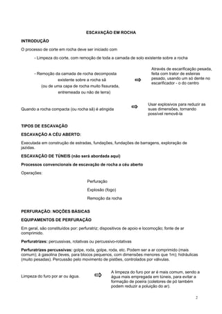 ESCAVAÇÃO EM ROCHA
INTRODUÇÃO
O processo de corte em rocha deve ser iniciado com
- Limpeza do corte, com remoção de toda a camada de solo existente sobre a rocha

- Remoção da camada de rocha decomposta
existente sobre a rocha sã
(ou de uma capa de rocha muito fissurada,

Através de escarificação pesada,
feita com trator de esteiras
pesado, usando um só dente no
escarificador - o do centro

entremeada ou não de terra)

Quando a rocha compacta (ou rocha sã) é atingida

Usar explosivos para reduzir as
suas dimensões, tornando
possível removê-la

TIPOS DE ESCAVAÇÃO
ESCAVAÇÃO A CÉU ABERTO:
Executada em construção de estradas, fundações, fundações de barragens, exploração de
jazidas.
ESCAVAÇÃO DE TÚNEIS (não será abordada aqui)
Processos convencionais de escavação de rocha a céu aberto
Operações:
Perfuração
Explosão (fogo)
Remoção da rocha
PERFURAÇÃO: NOÇÕES BÁSICAS
EQUIPAMENTOS DE PERFURAÇÃO
Em geral, são constituídos por: perfuratriz; dispositivos de apoio e locomoção; fonte de ar
comprimido.
Perfuratrizes: percussivas, rotativas ou percussivo-rotativas
Perfuratrizes percussivas: golpe, roda, golpe, roda, etc. Podem ser a ar comprimido (mais
comum); à gasolina (leves, para blocos pequenos, com dimensões menores que 1m); hidráulicas
(muito pesadas). Percussão pelo movimento de pistões, controlados por válvulas.

Limpeza do furo por ar ou água.

A limpeza do furo por ar é mais comum, sendo a
água mais empregada em túneis, para evitar a
formação de poeira (coletores de pó também
podem reduzir a poluição do ar).
2

 