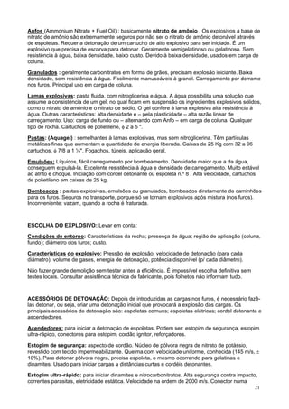 Anfos (Ammonium Nitrate + Fuel Oil) : basicamente nitrato de amônio . Os explosivos à base de
nitrato de amônio são extremamente seguros por não ser o nitrato de amônio detonável através
de espoletas. Requer a detonação de um cartucho de alto explosivo para ser iniciado. É um
explosivo que precisa de escorva para detonar. Geralmente semigelatinoso ou gelatinoso. Sem
resistência à água, baixa densidade, baixo custo. Devido à baixa densidade, usados em carga de
coluna.
Granulados : geralmente carbonitratos em forma de grãos, precisam explosão iniciante. Baixa
densidade, sem resistência à água. Facilmente manuseáveis à granel. Carregamento por derrame
nos furos. Principal uso em carga de coluna.
Lamas explosivas: pasta fluida, com nitroglicerina e água. A água possibilita uma solução que
assume a consistência de um gel, no qual ficam em suspensão os ingredientes explosivos sólidos,
como o nitrato de amônio e o nitrato de sódio. O gel confere à lama explosiva alta resistência à
água. Outras características: alta densidade e – pela plasticidade – alta razão linear de
carregamento. Uso: carga de fundo ou – alternando com Anfo – em carga de coluna. Qualquer
tipo de rocha. Cartuchos de polietileno, φ 2 a 5 ".
Pastas: (Aquagel) : semelhantes à lamas explosivas, mas sem nitroglicerina. Têm partículas
metálicas finas que aumentam a quantidade de energia liberada. Caixas de 25 Kg com 32 a 96
cartuchos, φ 7/8 a 1 ½". Fogachos, túneis, aplicação geral.
Emulsões: Líquidos, fácil carregamento por bombeamento. Densidade maior que a da água,
conseguem expulsá-la. Excelente resistência à água e densidade de carregamento. Muito estável
ao atrito e choque. Iniciação com cordel detonante ou espoleta n.º 8 . Alta velocidade, cartuchos
de polietileno em caixas de 25 kg.
Bombeados : pastas explosivas, emulsões ou granulados, bombeados diretamente de caminhões
para os furos. Seguros no transporte, porque só se tornam explosivos após mistura (nos furos).
Inconveniente: vazam, quando a rocha é fraturada.

ESCOLHA DO EXPLOSIVO: Levar em conta:
Condições de entorno: Características da rocha; presença de água; região de aplicação (coluna,
fundo); diâmetro dos furos; custo.
Características do explosivo: Pressão de explosão, velocidade de detonação (para cada
diâmetro), volume de gases, energia de detonação, potência disponível (p/ cada diâmetro).
Não fazer grande demolição sem testar antes a eficiência. É impossível escolha definitiva sem
testes locais. Consultar assistência técnica do fabricante, pois folhetos não informam tudo.

ACESSÓRIOS DE DETONAÇÃO: Depois de introduzidas as cargas nos furos, é necessário fazêlas detonar, ou seja, criar uma detonação inicial que provocará a explosão das cargas. Os
principais acessórios de detonação são: espoletas comuns; espoletas elétricas; cordel detonante e
ascendedores.
Acendedores: para iniciar a detonação de espoletas. Podem ser: estopim de segurança, estopim
ultra-rápido, conectores para estopim, cordão ignitor, reforçadores.
Estopim de segurança: aspecto de cordão. Núcleo de pólvora negra de nitrato de potássio,
revestido com tecido impermeabilizante. Queima com velocidade uniforme, conhecida (145 m/s, ±
10%). Para detonar pólvora negra, precisa espoleta, o mesmo ocorrendo para gelatinas e
dinamites. Usado para iniciar cargas a distâncias curtas e cordéis detonantes.
Estopim ultra-rápido: para iniciar dinamites e nitrocarbonitratos. Alta segurança contra impacto,
correntes parasitas, eletricidade estática. Velocidade na ordem de 2000 m/s. Conector numa
21

 