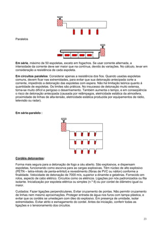 Paralelos

Em série, máximo de 50 espoletas, exceto em fogachos. Se usar corrente alternada, a
intensidade da corrente deve ser maior que na contínua, devido às variações. No cálculo, levar em
consideração a resistência de cada espoleta.
Em circuitos paralelos: Considerar apenas a resistência dos fios. Quando usadas espoletas
comuns, devem ficar nas extremidades, para evitar que sua detonação antecipada corte a
corrente, impedindo a detonação das espoletas com espera. Não há limitação teórica quanto à
quantidade de espoletas. Os limites são práticos. No insucesso de detonação muito extensa,
torna-se muito difícil e perigoso o desarmamento. Também aumenta o tempo, e em conseqüência
o risco de detonação antecipada (causada por relâmpagos, eletricidade estática da atmosfera,
proximidade de linhas de alta-tensão, eletricidade estática produzida por equipamentos de rádio,
televisão ou radar).

Em série-paralelo :

Cordéis detonantes:
Forma mais segura para a detonação de fogo a céu aberto. São explosivos, e dispensam
espoletas, funcionando como escorva para as cargas explosivas. Têm núcleo de alto explosivo
(PETN – tetra-nitrato de penta-eritritol) e revestimento (fibras de PVC ou náilon) conforme a
finalidade. Velocidade de detonação de 7000 m/s, superior a dinamite e gelatinas. Fornecido em
rolos, aspecto de cabo elétrico. Circuitos como os elétricos. Ligações por nós padronizados ou fita
isolante. Inicialização por espoleta elétrica ou simples (n.º 8) ou por cordel de diâmetro igual ou
maior.
Cuidados: Fazer ligações perpendiculares. Evitar cruzamento de pontas. Não permitir cruzamento
de linhas nem mesmo aproximações. Proteger entrada de água nos furos com tampa plástica, e
evitar que os cordéis se umedeçam com óleo do explosivo. Em presença de umidade, isolar
extremidades. Evitar atrito e esmagamento do cordel. Antes da iniciação, conferir todas as
ligações e o tensionamento dos circuitos.

23

 