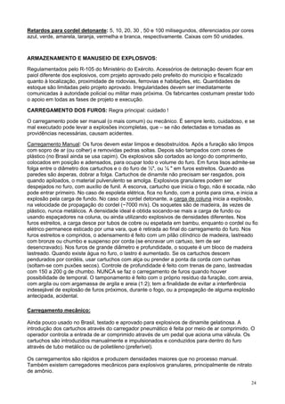 Retardos para cordel detonante: 5, 10, 20, 30 , 50 e 100 milisegundos, diferenciados por cores
azul, verde, amarela, laranja, vermelha e branca, respectivamente. Caixas com 50 unidades.

ARMAZENAMENTO E MANUSEIO DE EXPLOSIVOS:
Regulamentados pelo R-105 do Ministério do Exército. Acessórios de detonação devem ficar em
paiol diferente dos explosivos, com projeto aprovado pelo prefeito do município e fiscalizado
quanto à localização, proximidade de rodovias, ferrovias e habitações, etc. Quantidades de
estoque são limitadas pelo projeto aprovado. Irregularidades devem ser imediatamente
comunicadas à autoridade policial ou militar mais próxima. Os fabricantes costumam prestar todo
o apoio em todas as fases de projeto e execução.
CARREGAMENTO DOS FUROS: Regra principal: cuidado !
O carregamento pode ser manual (o mais comum) ou mecânico. É sempre lento, cuidadoso, e se
mal executado pode levar a explosões incompletas, que – se não detectadas e tomadas as
providências necessárias, causam acidentes.
Carregamento Manual: Os furos devem estar limpos e desobstruídos. Após a furação são limpos
com sopro de ar (ou colher) e removidas pedras soltas. Depois são tampados com cones de
plástico (no Brasil ainda se usa capim). Os explosivos são cortados ao longo do comprimento,
colocados em posição e adensados, para ocupar todo o volume do furo. Em furos lisos admite-se
folga entre o diâmetro dos cartuchos e o do furo de ½", ou ¼ " em furos estreitos. Quando as
paredes são ásperas, dobrar a folga. Cartuchos de dinamite não precisam ser rasgados, pois
quando apiloados, o material pulverulento se amolga. Explosivos granulares podem ser
despejados no furo, com auxílio de funil. A escorva, cartucho que inicia o fogo, não é socada, não
pode entrar primeiro. No caso de espoleta elétrica, fica no fundo, com a ponta para cima, e inicia a
explosão pela carga de fundo. No caso de cordel detonante, a carga de coluna inicia a explosão,
na velocidade de propagação do cordel (~7000 m/s). Os soquetes são de madeira, às vezes de
plástico, nunca metálicos. A densidade ideal é obtida socando-se mais a carga de fundo ou
usando espaçadores na coluna, ou ainda utilizando explosivos de densidades diferentes. Nos
furos estreitos, a carga desce por tubos de cobre ou espetada em bambu, enquanto o cordel ou fio
elétrico permanece esticado por uma vara, que é retirada ao final do carregamento do furo. Nos
furos estreitos e compridos, o adensamento é feito com um pilão cilíndrico de madeira, lastreado
com bronze ou chumbo e suspenso por corda (se encravar um cartuxo, tem de ser
desencravado). Nos furos de grande diâmetro e profundidade, o soquete é um bloco de madeira
lastreado. Quando existe água no furo, o lastro é aumentado. Se os cartuchos descem
pendurados por cordéis, usar cartuchos com alça ou prender a ponta da corda com cunhas
(soltam-se com puxões secos). Controle de profundidade é feito com trenas de pano, lastreadas
com 150 a 200 g de chumbo. NUNCA se faz o carregamento de furos quando houver
possibilidade de temporal. O tamponamento é feito com o próprio resíduo da furação, com areia,
com argila ou com argamassa de argila e areia (1:2); tem a finalidade de evitar a interferência
indesejável de explosão de furos próximos, durante o fogo, ou a propagação de alguma explosão
antecipada, acidental.
Carregamento mecânico:
Ainda pouco usado no Brasil, testado e aprovado para explosivos de dinamite gelatinosa. A
introdução dos cartuchos através do carregador pneumático é feita por meio de ar comprimido. O
operador controla a entrada de ar comprimido através de um pedal que aciona uma válvula. Os
cartuchos são introduzidos manualmente e impulsionados e conduzidos para dentro do furo
através de tubo metálico ou de polietileno (preferível).
Os carregamentos são rápidos e produzem densidades maiores que no processo manual.
Também existem carregadores mecânicos para explosivos granulares, principalmente de nitrato
de amônio.
24

 